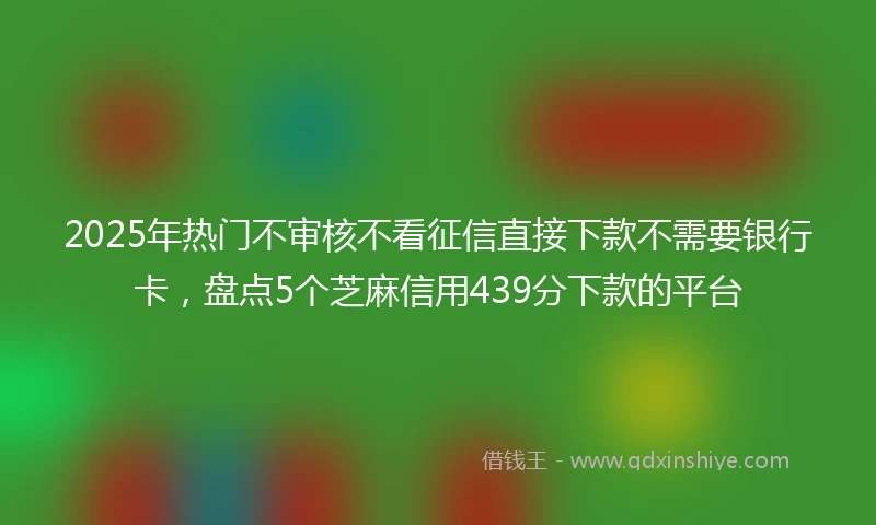 2025年热门不审核不看征信直接下款不需要银行卡，盘点5个芝麻信用439分下款的平台