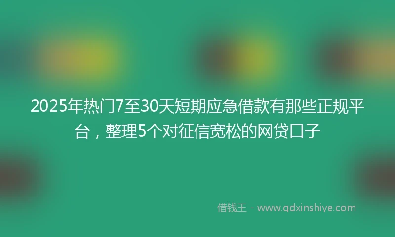 2025年热门7至30天短期应急借款有那些正规平台,整理5个对征信宽松的网贷口子
