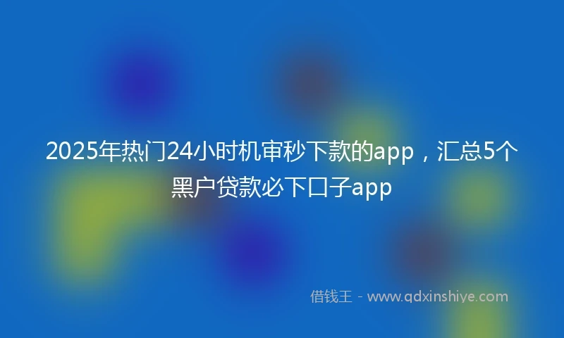 2025年热门24小时机审秒下款的app，汇总5个黑户贷款必下口子app