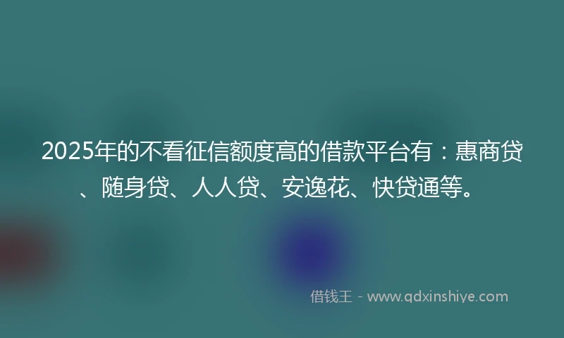 2025年的不看征信额度高的借款平台有:惠商贷、随身贷、人人贷、安逸花、快贷通等。