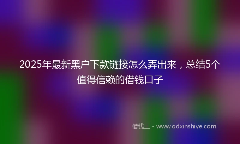 2025年最新黑户下款链接怎么弄出来,总结5个值得信赖的借钱口子