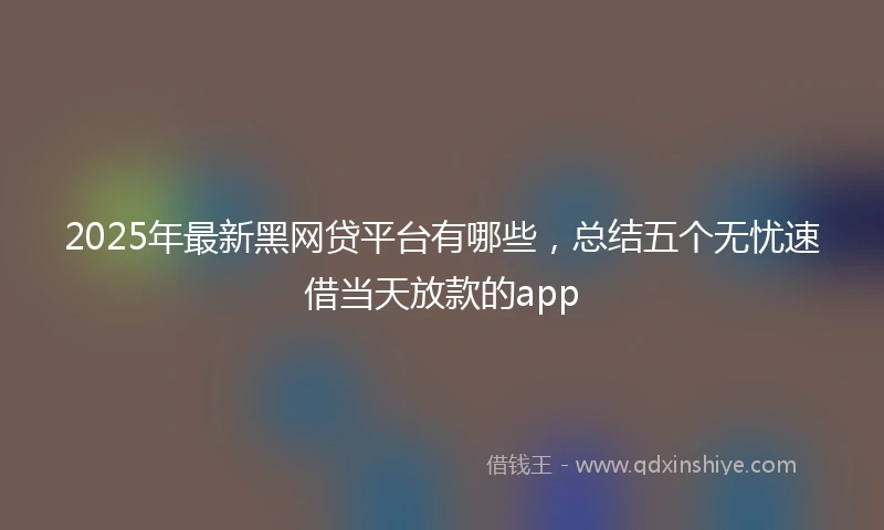 2025年最新黑网贷平台有哪些，总结五个无忧速借当天放款的app