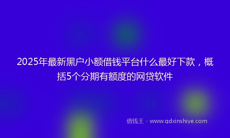 2025年最新黑户小额借钱平台什么最好下款，概括5个分期有额度的网贷软件