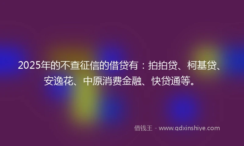 2025年的不查征信的借贷有：拍拍贷、柯基贷、安逸花、中原消费金融、快贷通等。