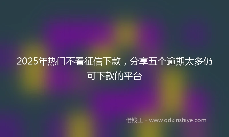 2025年热门不看征信下款，分享五个逾期太多仍可下款的平台