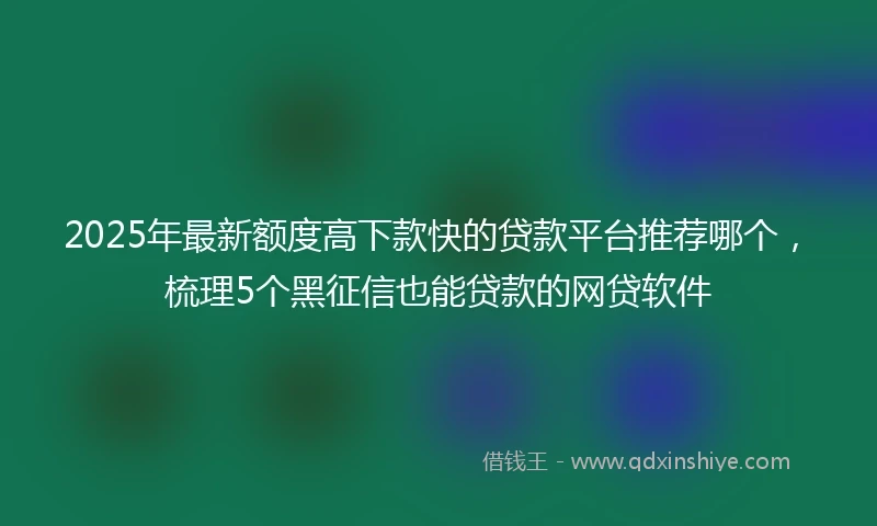 2025年最新额度高下款快的贷款平台推荐哪个，梳理5个黑征信也能贷款的网贷软件