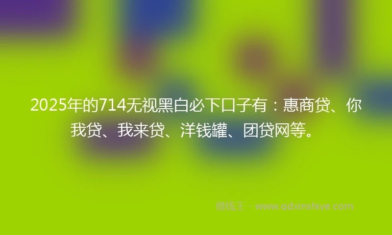 2025年的714无视黑白必下口子有：惠商贷、你我贷、我来贷、洋钱罐、团贷网等。