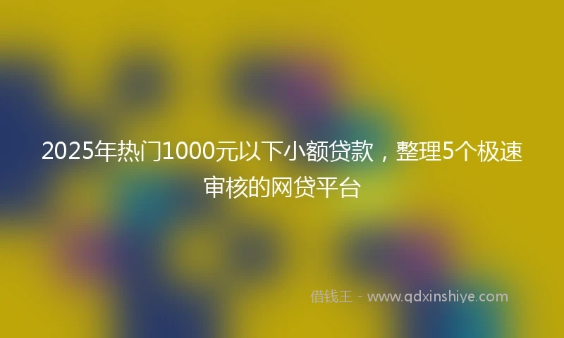 2025年热门1000元以下小额贷款，整理5个极速审核的网贷平台