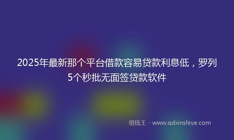 2025年最新那个平台借款容易贷款利息低,罗列5个秒批无面签贷款软件