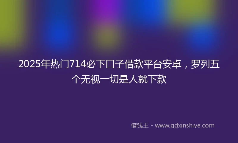 2025年热门714必下口子借款平台安卓，罗列五个无视一切是人就下款