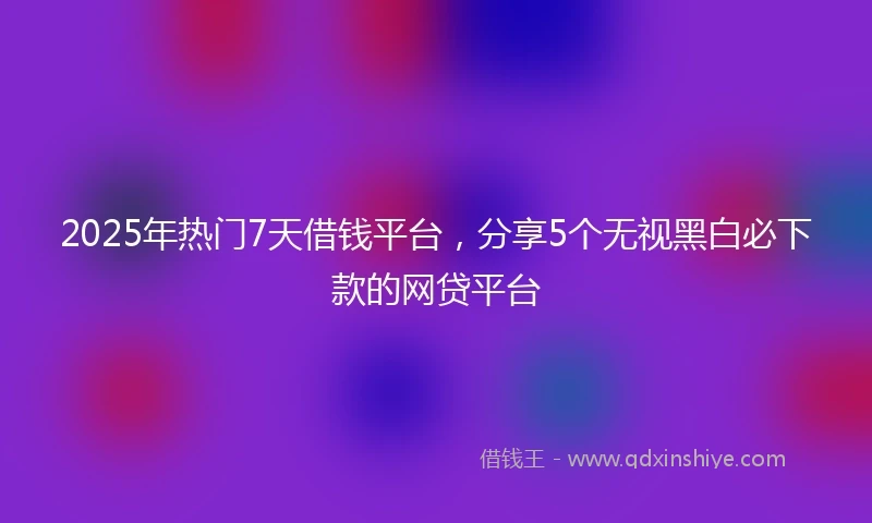 2025年热门7天借钱平台，分享5个无视黑白必下款的网贷平台