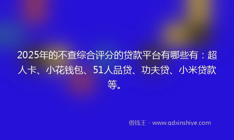 2025年的不查综合评分的贷款平台有哪些有：超人卡、小花钱包、51人品贷、功夫贷、小米贷款等。