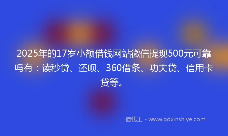 2025年的17岁小额借钱网站微信提现500元可靠吗有：读秒贷、还呗、360借条、功夫贷、信用卡贷等。