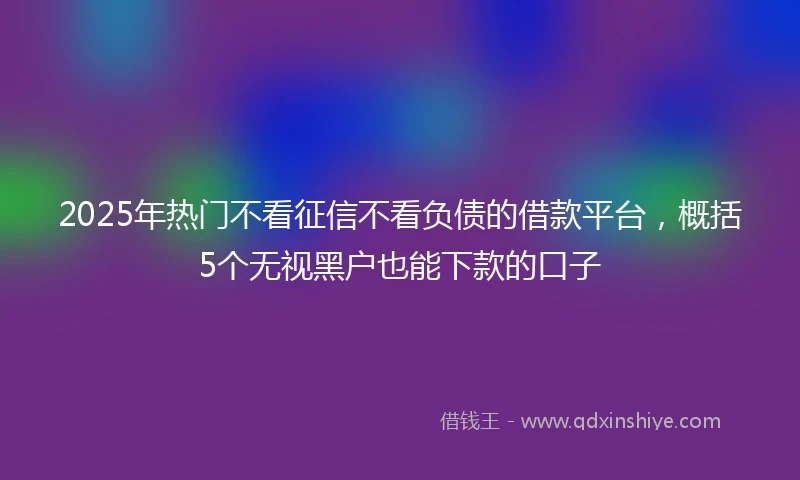 2025年热门不看征信不看负债的借款平台，概括5个无视黑户也能下款的口子