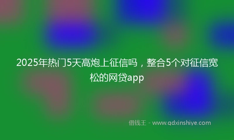 2025年热门5天高炮上征信吗,整合5个对征信宽松的网贷app