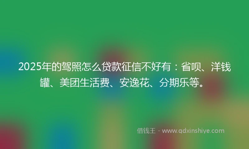 2025年的驾照怎么贷款征信不好有：省呗、洋钱罐、美团生活费、安逸花、分期乐等。