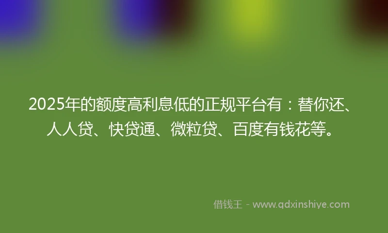 2025年的额度高利息低的正规平台有：替你还、人人贷、快贷通、微粒贷、百度有钱花等。