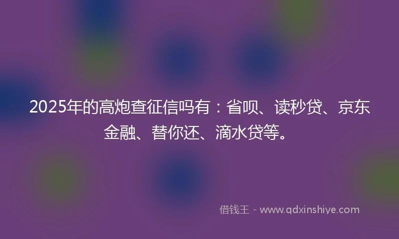 2025年的高炮查征信吗有：省呗、读秒贷、京东金融、替你还、滴水贷等。