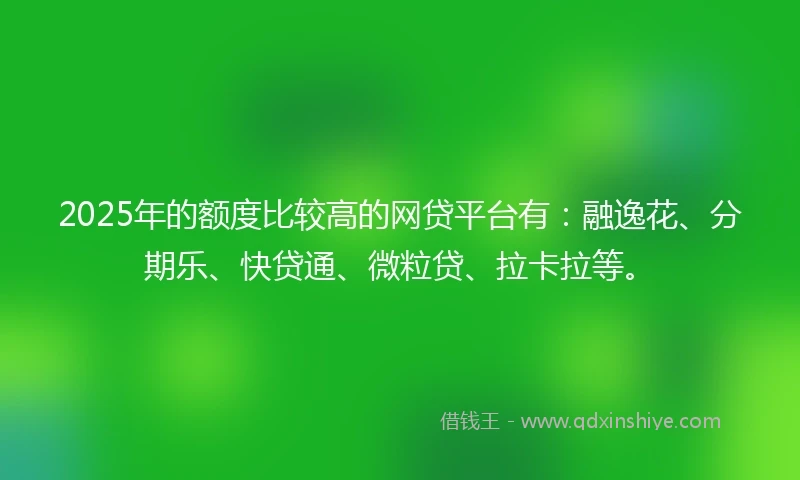 2025年的额度比较高的网贷平台有：融逸花、分期乐、快贷通、微粒贷、拉卡拉等。