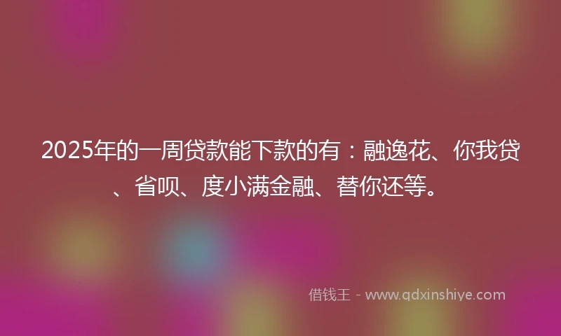 2025年的一周贷款能下款的有：融逸花、你我贷、省呗、度小满金融、替你还等。
