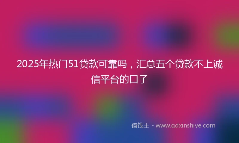 2025年热门51贷款可靠吗，汇总五个贷款不上诚信平台的口子