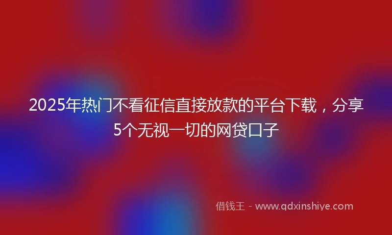 2025年热门不看征信直接放款的平台下载，分享5个无视一切的网贷口子