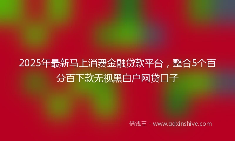2025年最新马上消费金融贷款平台，整合5个百分百下款无视黑白户网贷口子