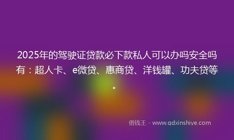 2025年的驾驶证贷款必下款私人可以办吗安全吗有：超人卡、e微贷、惠商贷、洋钱罐、功夫贷等。