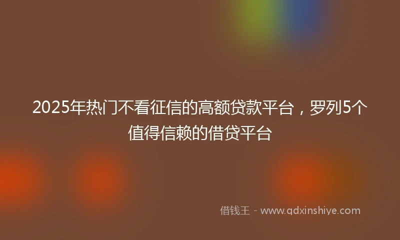 2025年热门不看征信的高额贷款平台,罗列5个值得信赖的借贷平台