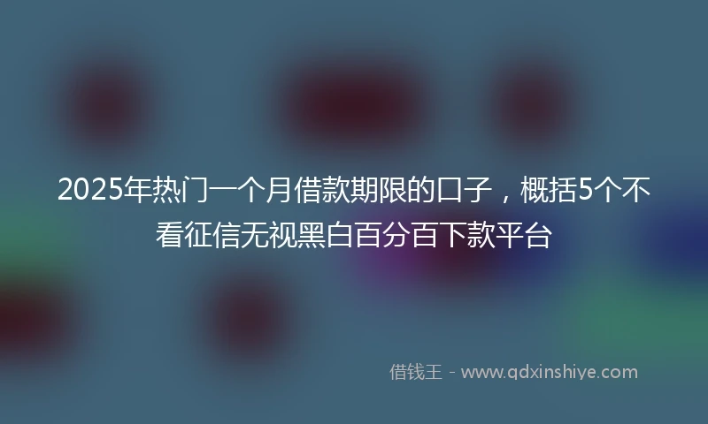 2025年热门一个月借款期限的口子，概括5个不看征信无视黑白百分百下款平台