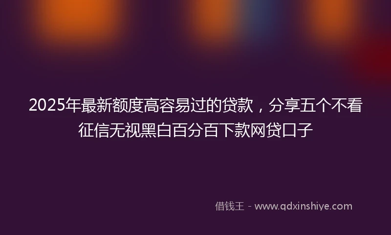 2025年最新额度高容易过的贷款，分享五个不看征信无视黑白百分百下款网贷口子