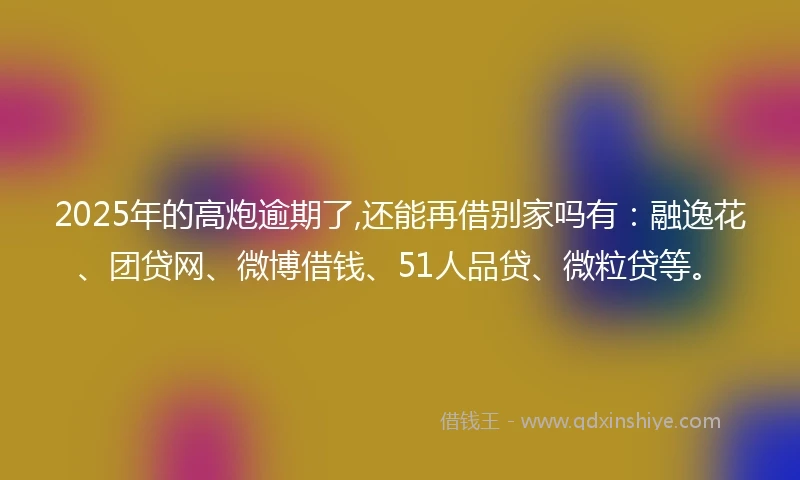 2025年的高炮逾期了,还能再借别家吗有：融逸花、团贷网、微博借钱、51人品贷、微粒贷等。