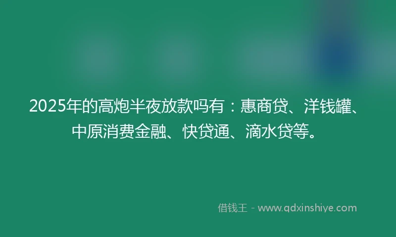 2025年的高炮半夜放款吗有：惠商贷、洋钱罐、中原消费金融、快贷通、滴水贷等。