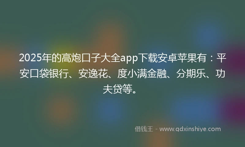 2025年的高炮口子大全app下载安卓苹果有：平安口袋银行、安逸花、度小满金融、分期乐、功夫贷等。