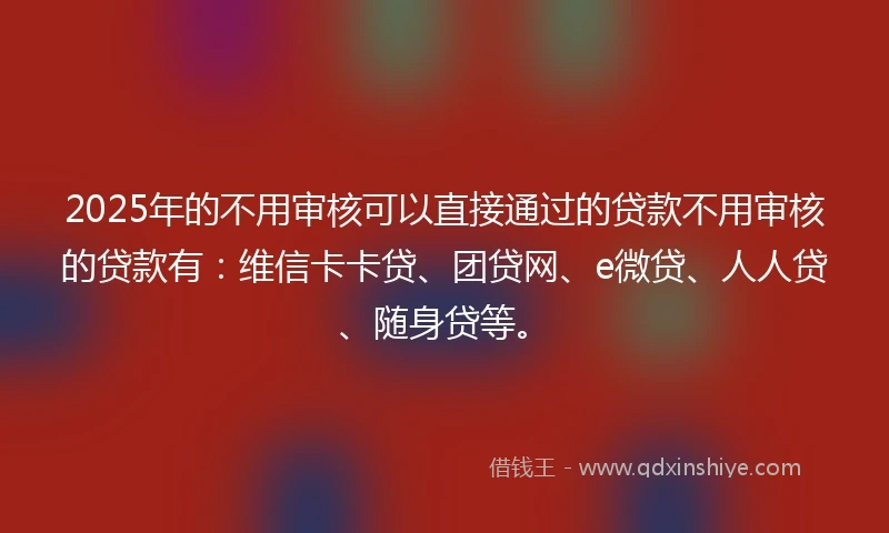 2025年的不用审核可以直接通过的贷款不用审核的贷款有：维信卡卡贷、团贷网、e微贷、人人贷、随身贷等。