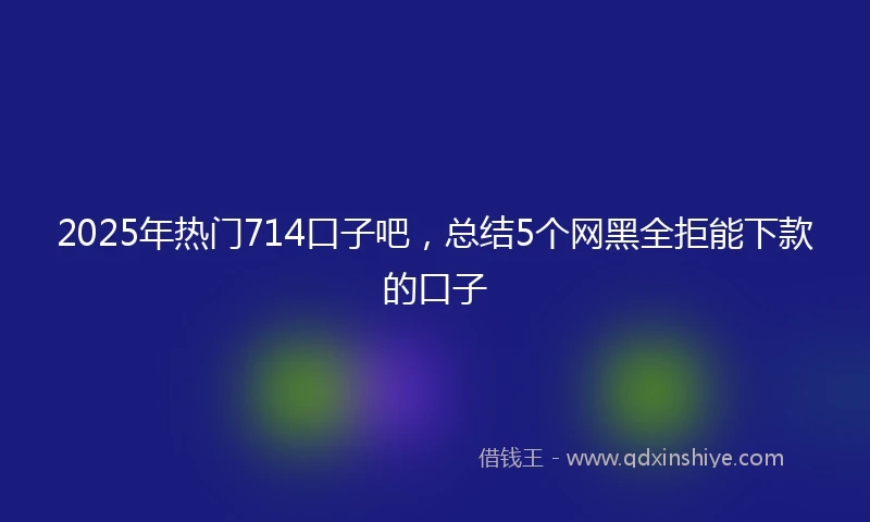 2025年热门714口子吧，总结5个网黑全拒能下款的口子
