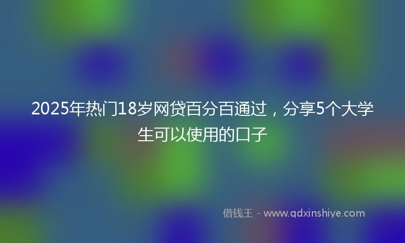 2025年热门18岁网贷百分百通过,分享5个大学生可以使用的口子