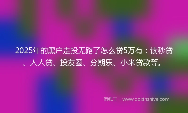 2025年的黑户走投无路了怎么贷5万有：读秒贷、人人贷、投友圈、分期乐、小米贷款等。