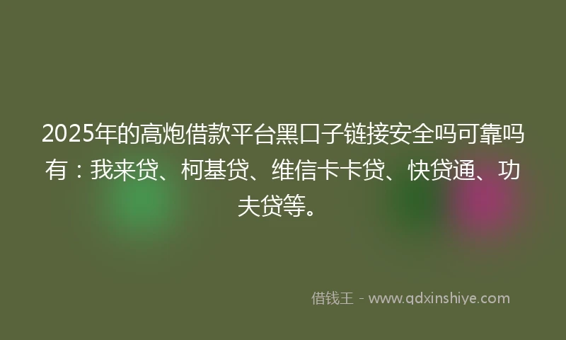 2025年的高炮借款平台黑口子链接安全吗可靠吗有：我来贷、柯基贷、维信卡卡贷、快贷通、功夫贷等。