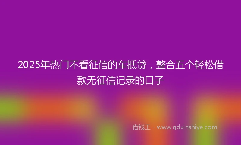2025年热门不看征信的车抵贷，整合五个轻松借款无征信记录的口子