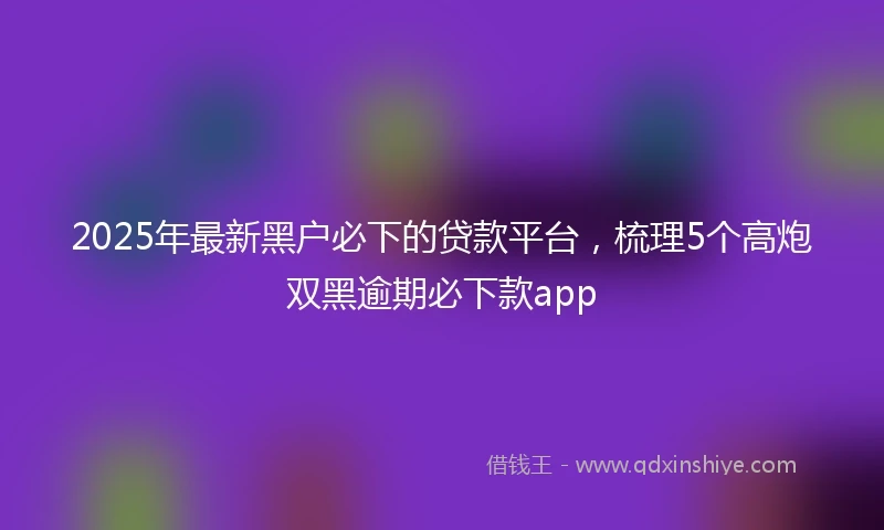 2025年最新黑户必下的贷款平台，梳理5个高炮双黑逾期必下款app