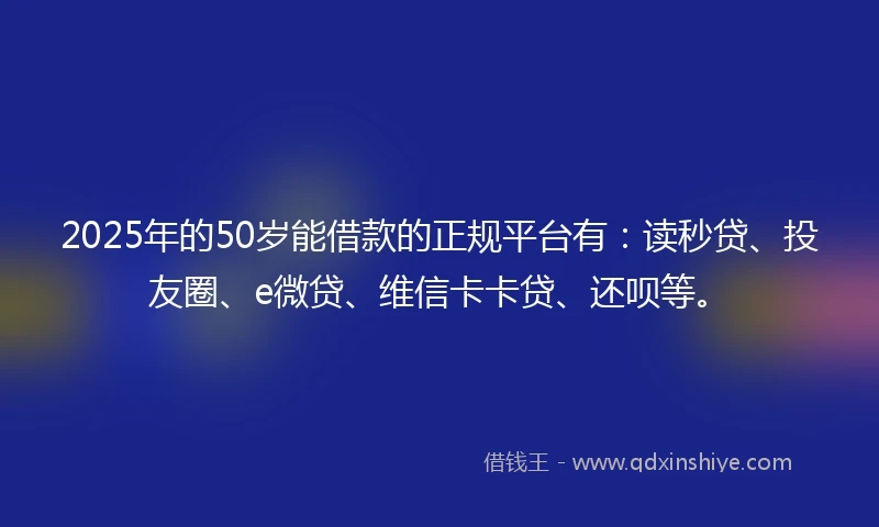 2025年的50岁能借款的正规平台有：读秒贷、投友圈、e微贷、维信卡卡贷、还呗等。