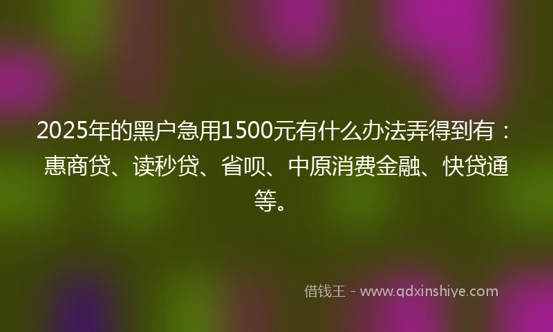 2025年的黑户急用1500元有什么办法弄得到有：惠商贷、读秒贷、省呗、中原消费金融、快贷通等。