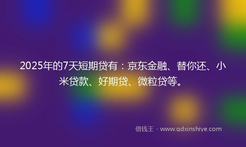 2025年的7天短期贷有:京东金融、替你还、小米贷款、好期贷、微粒贷等。