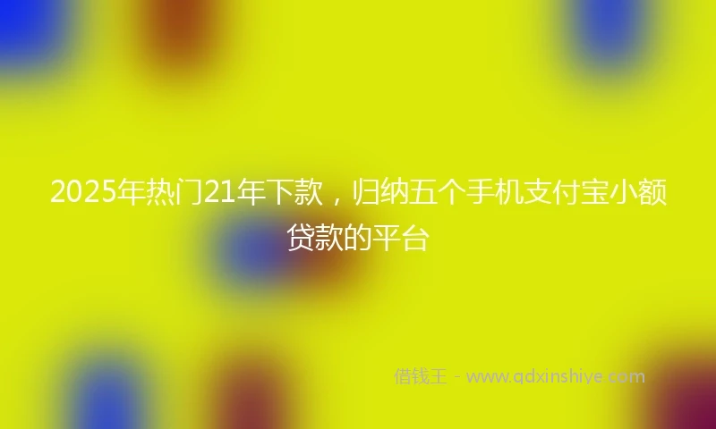 2025年热门21年下款，归纳五个手机支付宝小额贷款的平台