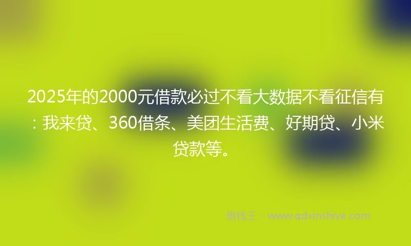 2025年的2000元借款必过不看大数据不看征信有：我来贷、360借条、美团生活费、好期贷、小米贷款等。