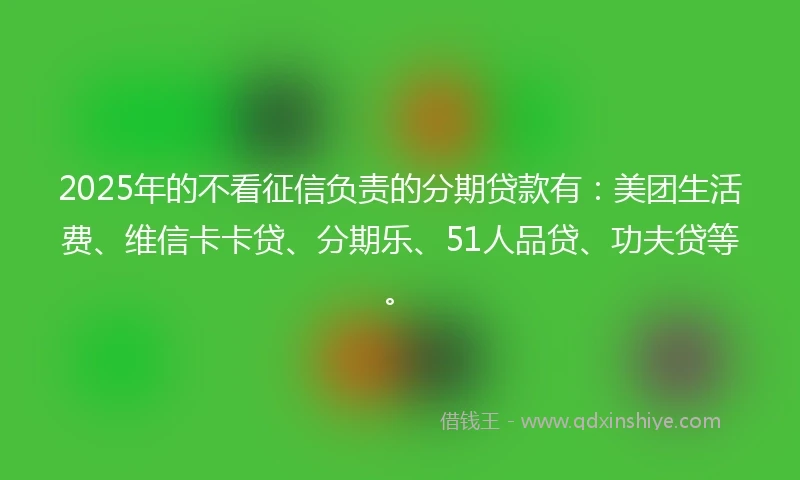 2025年的不看征信负责的分期贷款有：美团生活费、维信卡卡贷、分期乐、51人品贷、功夫贷等。