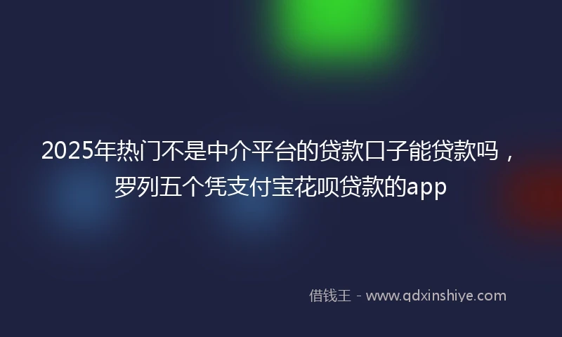 2025年热门不是中介平台的贷款口子能贷款吗，罗列五个凭支付宝花呗贷款的app