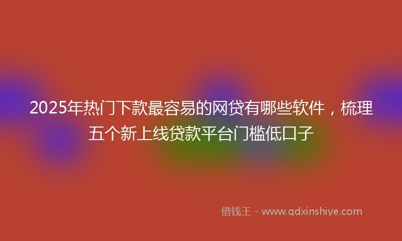 2025年热门下款最容易的网贷有哪些软件，梳理五个新上线贷款平台门槛低口子