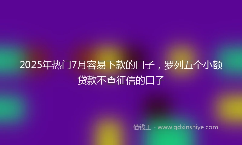 2025年热门7月容易下款的口子，罗列五个小额贷款不查征信的口子